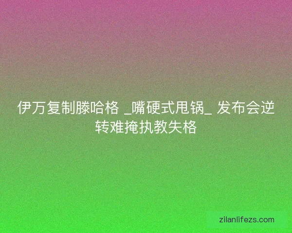 伊万复制滕哈格 _嘴硬式甩锅_ 发布会逆转难掩执教失格