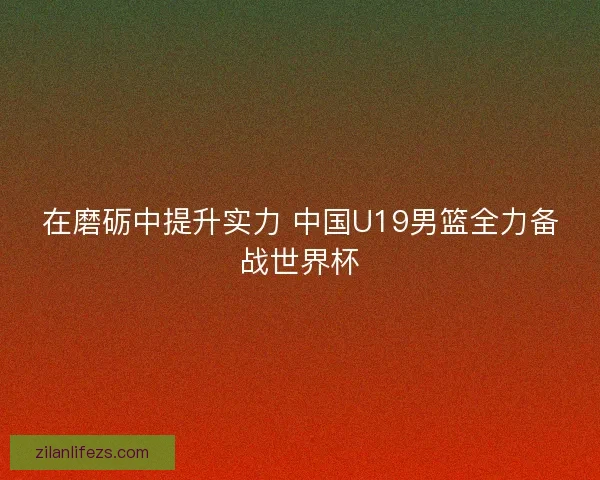 在磨砺中提升实力 中国U19男篮全力备战世界杯