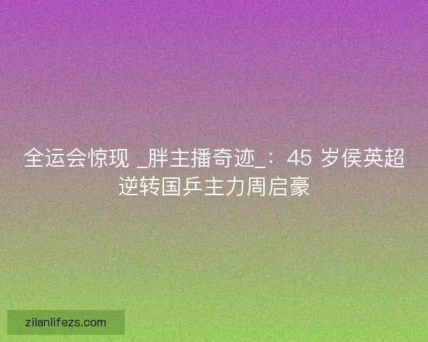 全运会惊现 _胖主播奇迹_：45 岁侯英超逆转国乒主力周启豪