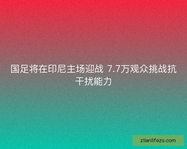 国足将在印尼主场迎战 7.7万观众挑战抗干扰能力